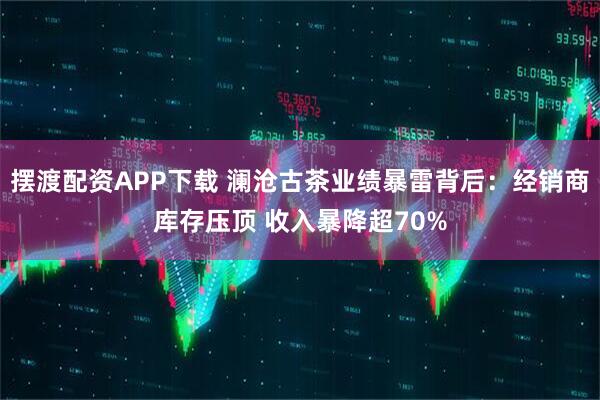 摆渡配资APP下载 澜沧古茶业绩暴雷背后：经销商库存压顶 收入暴降超70%
