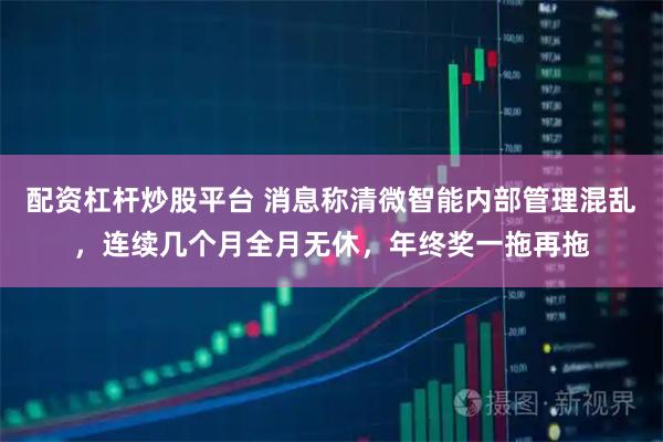 配资杠杆炒股平台 消息称清微智能内部管理混乱，连续几个月全月无休，年终奖一拖再拖