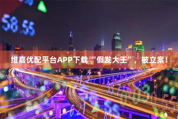 维嘉优配平台APP下载 “假发大王”，被立案！