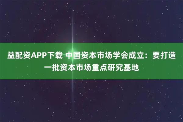 益配资APP下载 中国资本市场学会成立：要打造一批资本市场重点研究基地