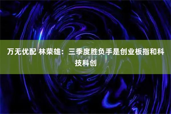 万无优配 林荣雄：三季度胜负手是创业板指和科技科创