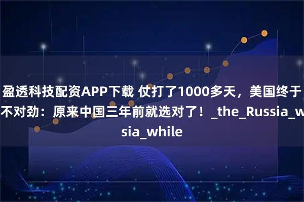 盈透科技配资APP下载 仗打了1000多天，美国终于发现不对劲：原来中国三年前就选对了！_the_Russia_while