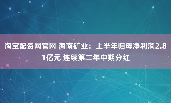 淘宝配资网官网 海南矿业：上半年归母净利润2.81亿元 连续第二年中期分红