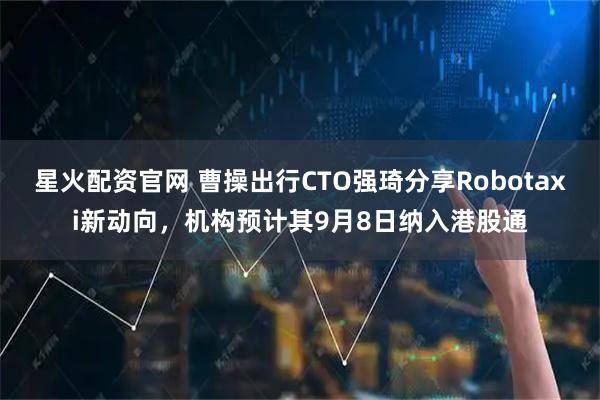 星火配资官网 曹操出行CTO强琦分享Robotaxi新动向，机构预计其9月8日纳入港股通