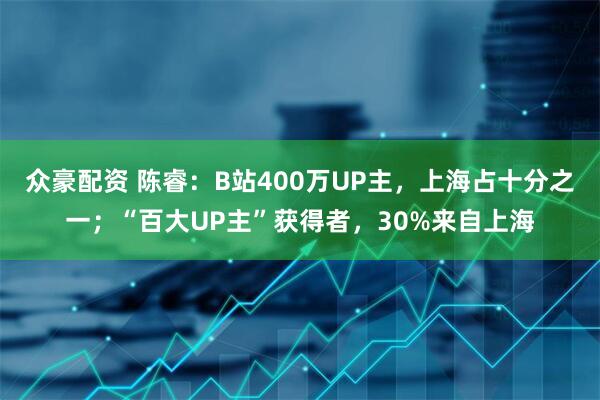 众豪配资 陈睿：B站400万UP主，上海占十分之一；“百大UP主”获得者，30%来自上海
