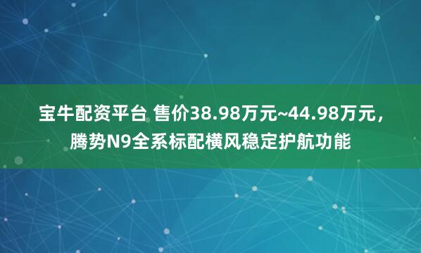 宝牛配资平台 售价38.98万元~44.98万元，腾势N9全系标配横风稳定护航功能