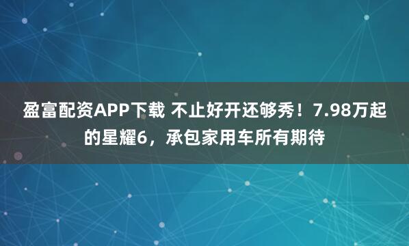 盈富配资APP下载 不止好开还够秀！7.98万起的星耀6，承包家用车所有期待