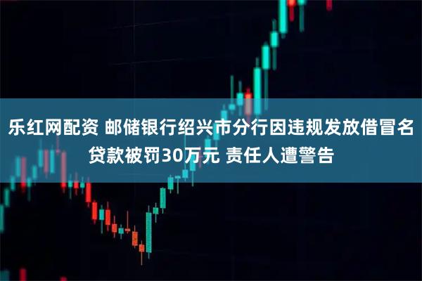 乐红网配资 邮储银行绍兴市分行因违规发放借冒名贷款被罚30万元 责任人遭警告