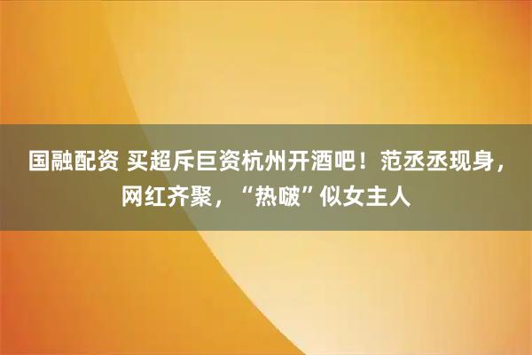 国融配资 买超斥巨资杭州开酒吧！范丞丞现身，网红齐聚，“热啵”似女主人