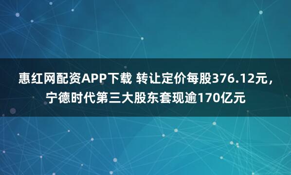 惠红网配资APP下载 转让定价每股376.12元，宁德时代第三大股东套现逾170亿元