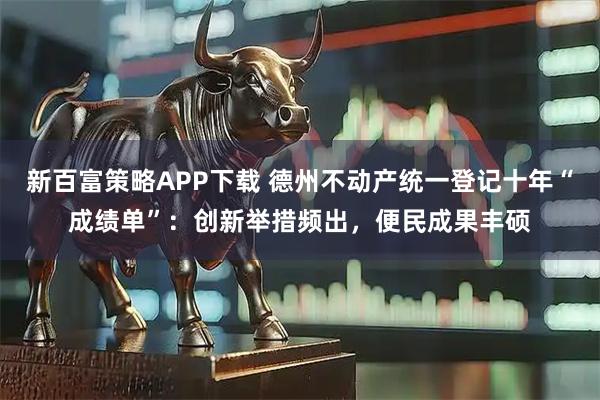 新百富策略APP下载 德州不动产统一登记十年“成绩单”：创新举措频出，便民成果丰硕