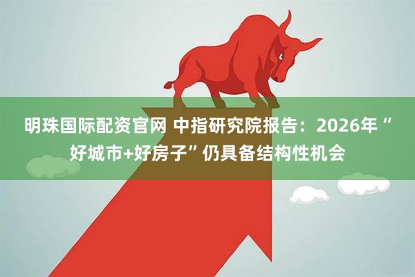 明珠国际配资官网 中指研究院报告：2026年“好城市+好房子”仍具备结构性机会