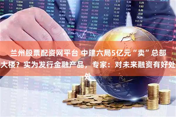 兰州股票配资网平台 中建六局5亿元“卖”总部大楼？实为发行金融产品，专家：对未来融资有好处