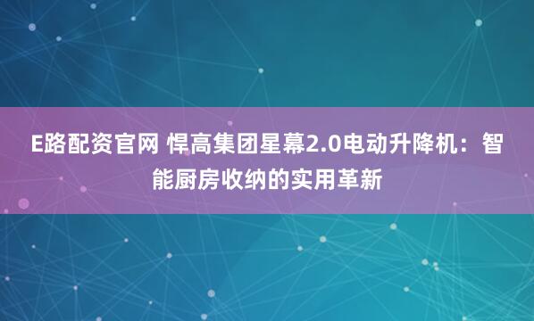 E路配资官网 悍高集团星幕2.0电动升降机：智能厨房收纳的实用革新