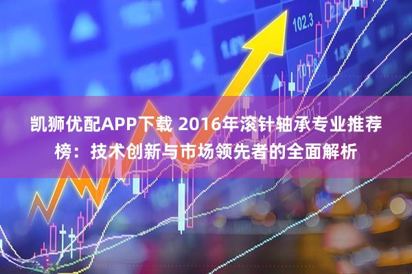 凯狮优配APP下载 2016年滚针轴承专业推荐榜：技术创新与市场领先者的全面解析