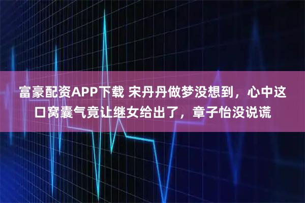 富豪配资APP下载 宋丹丹做梦没想到，心中这口窝囊气竟让继女给出了，章子怡没说谎