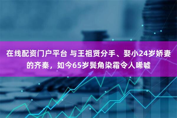 在线配资门户平台 与王祖贤分手、娶小24岁娇妻的齐秦，如今65岁鬓角染霜令人唏嘘