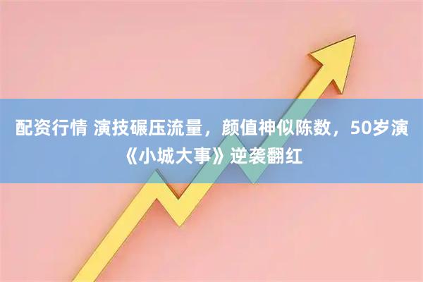 配资行情 演技碾压流量，颜值神似陈数，50岁演《小城大事》逆袭翻红