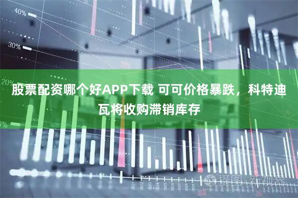 股票配资哪个好APP下载 可可价格暴跌，科特迪瓦将收购滞销库存