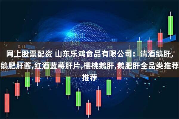 网上股票配资 山东乐鸿食品有限公司：清酒鹅肝,鹅肥肝酱,红酒蓝莓肝片,樱桃鹅肝,鹅肥肝全品类推荐