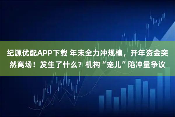 纪源优配APP下载 年末全力冲规模，开年资金突然离场！发生了什么？机构“宠儿”陷冲量争议