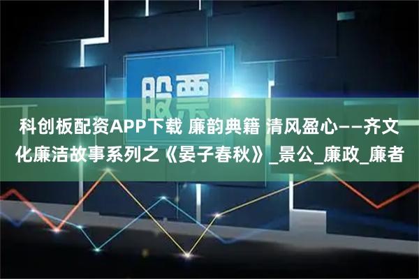 科创板配资APP下载 廉韵典籍 清风盈心——齐文化廉洁故事系列之《晏子春秋》_景公_廉政_廉者