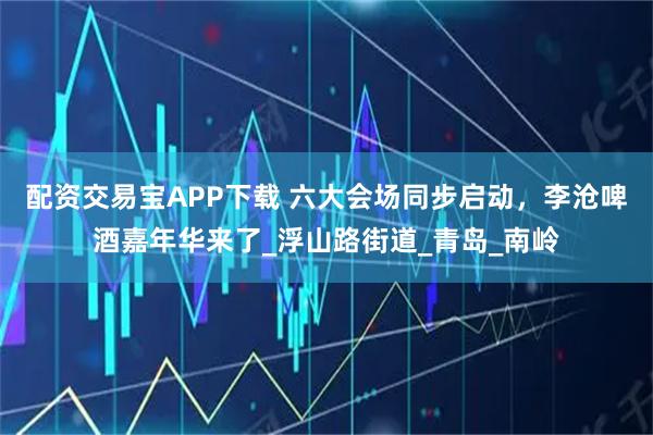 配资交易宝APP下载 六大会场同步启动，李沧啤酒嘉年华来了_浮山路街道_青岛_南岭
