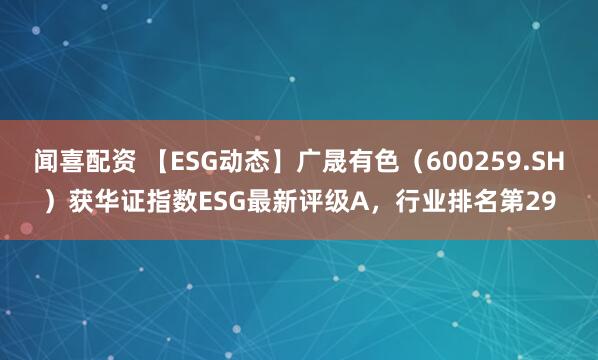 闻喜配资 【ESG动态】广晟有色（600259.SH）获华证指数ESG最新评级A，行业排名第29