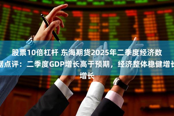 股票10倍杠杆 东海期货2025年二季度经济数据点评：二季度GDP增长高于预期，经济整体稳健增长