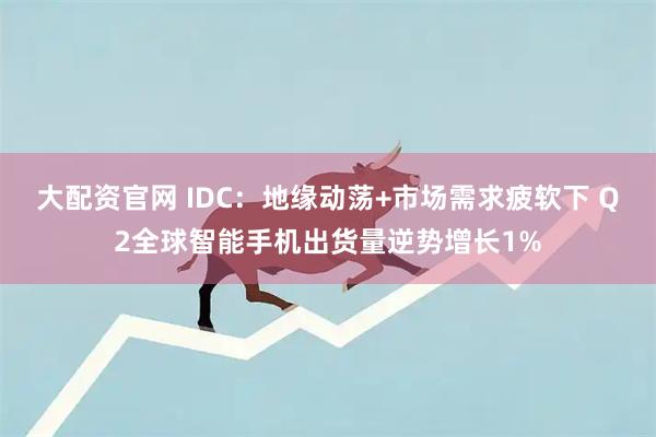 大配资官网 IDC：地缘动荡+市场需求疲软下 Q2全球智能手机出货量逆势增长1%