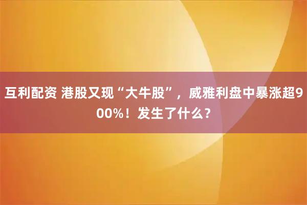 互利配资 港股又现“大牛股”，威雅利盘中暴涨超900%！发生了什么？
