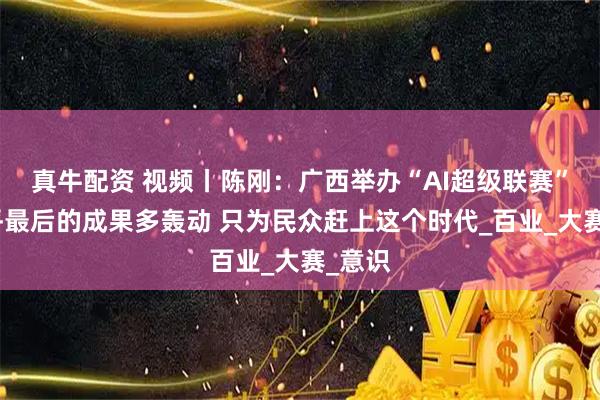 真牛配资 视频丨陈刚：广西举办“AI超级联赛”不在乎最后的成果多轰动 只为民众赶上这个时代_百业_大赛_意识