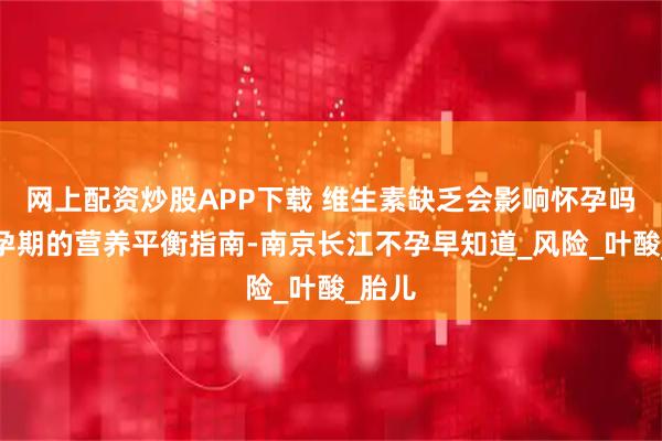 网上配资炒股APP下载 维生素缺乏会影响怀孕吗？备孕期的营养平衡指南-南京长江不孕早知道_风险_叶酸_胎儿