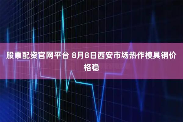 股票配资官网平台 8月8日西安市场热作模具钢价格稳