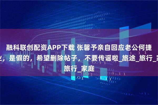 融科联创配资APP下载 张馨予亲自回应老公何捷转业，是假的，希望删除帖子，不要传谣啦_旅途_旅行_家庭