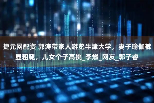 捷元网配资 郭涛带家人游览牛津大学，妻子瑜伽裤显粗腿，儿女个子高挑_李燃_网友_郭子睿