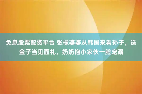 免息股票配资平台 张檬婆婆从韩国来看孙子，送金子当见面礼，奶奶抱小家伙一脸宠溺